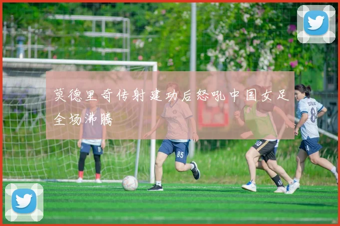 莫德里奇传射建功后怒吼中国女足全场沸腾