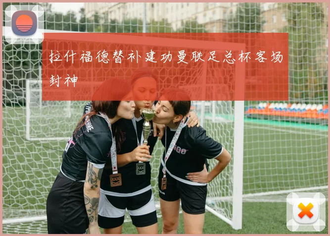 拉什福德替补建功曼联足总杯客场封神