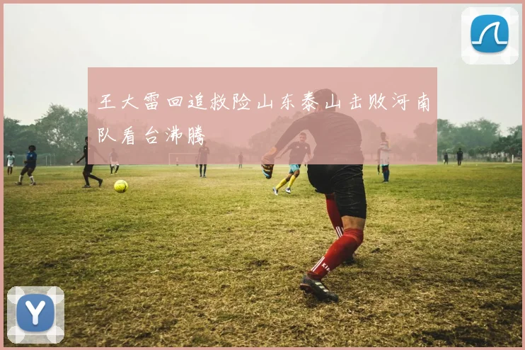 王大雷回追救险山东泰山击败河南队看台沸腾