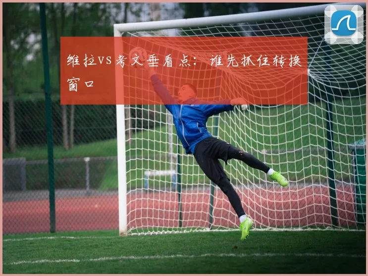 维拉vs考文垂看点：谁先抓住转换窗口