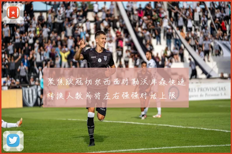 聚焦欧冠切尔西面对勒沃库森快速转换人数或将左右强强对话上限