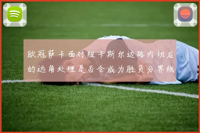 欧冠萨卡面对纽卡斯尔边路内切后的远角处理是否会成为胜负分界线