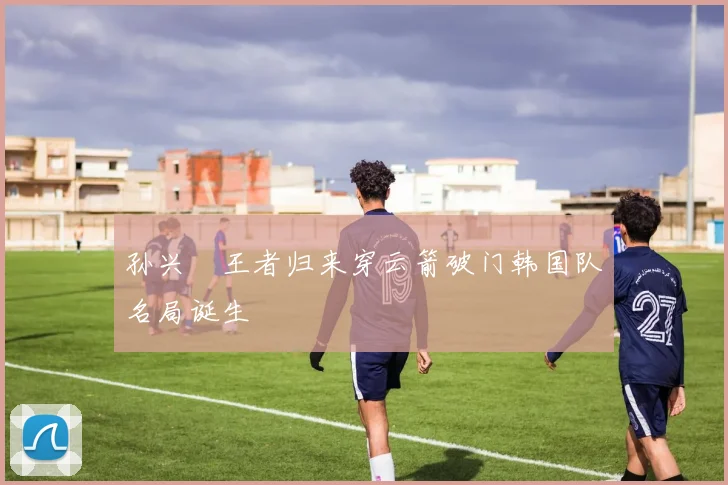 孙兴慜王者归来穿云箭破门韩国队名局诞生