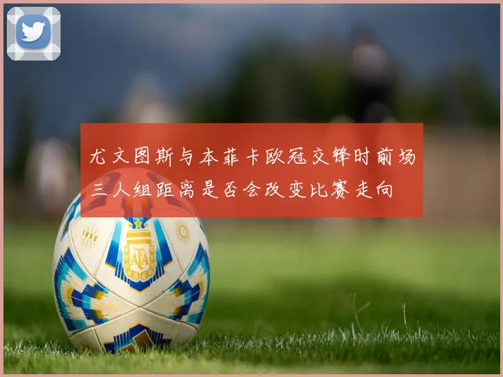 尤文图斯与本菲卡欧冠交锋时前场三人组距离是否会改变比赛走向