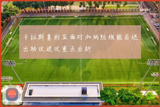 卡拉斯基利亚面对加纳防线能否送出助攻进攻重点分析