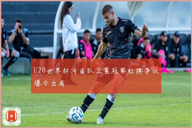 U20世界杯河南队卫冕冠军红牌争议爆冷出局