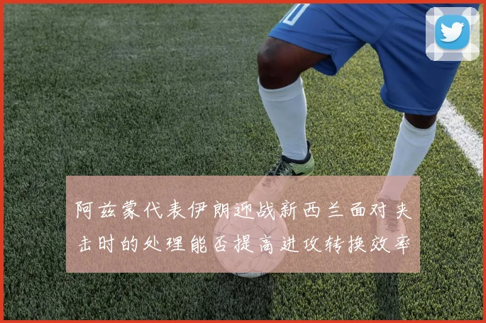 阿兹蒙代表伊朗迎战新西兰面对夹击时的处理能否提高进攻转换效率
