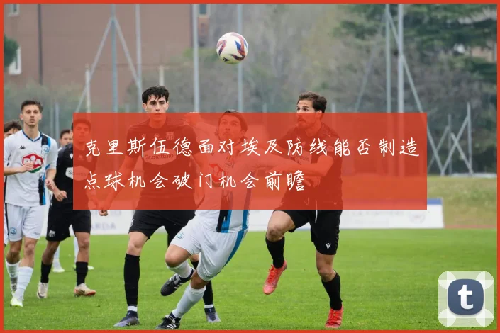克里斯伍德面对埃及防线能否制造点球机会破门机会前瞻