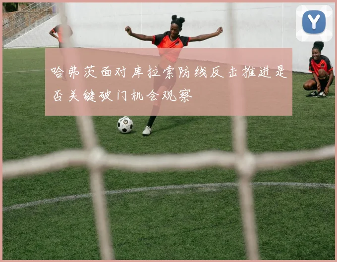 哈弗茨面对库拉索防线反击推进是否关键破门机会观察