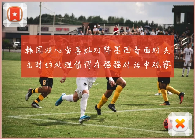 韩国核心黄喜灿对阵墨西哥面对夹击时的处理值得在强强对话中观察