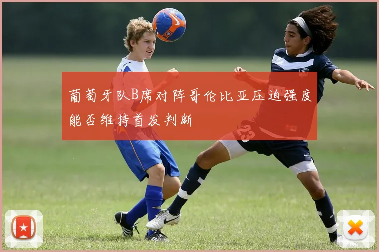 葡萄牙队B席对阵哥伦比亚压迫强度能否维持首发判断