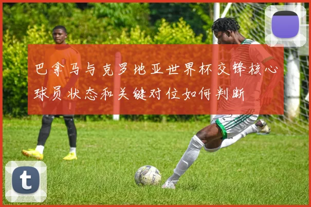 巴拿马与克罗地亚世界杯交锋核心球员状态和关键对位如何判断