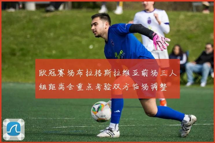 欧冠赛场布拉格斯拉维亚前场三人组距离会重点考验双方临场调整