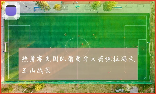热身赛美国队葡萄牙火药味拉满天王山战役