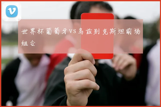 世界杯葡萄牙vs乌兹别克斯坦前场组合