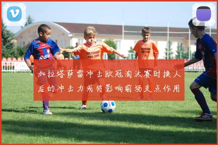 加拉塔萨雷冲击欧冠淘汰赛时换人后的冲击力或将影响前场支点作用