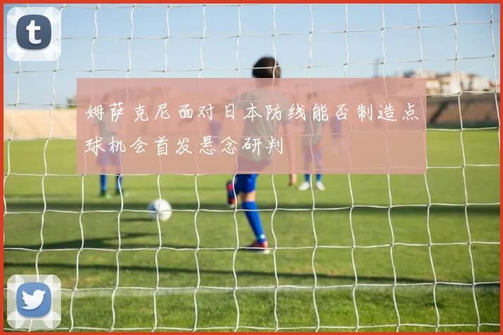 姆萨克尼面对日本防线能否制造点球机会首发悬念研判