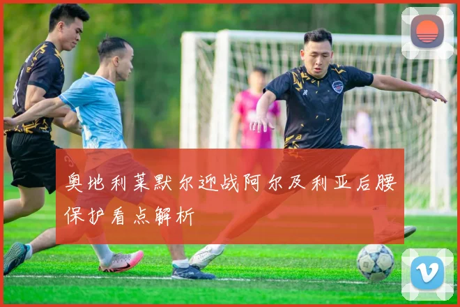 奥地利莱默尔迎战阿尔及利亚后腰保护看点解析