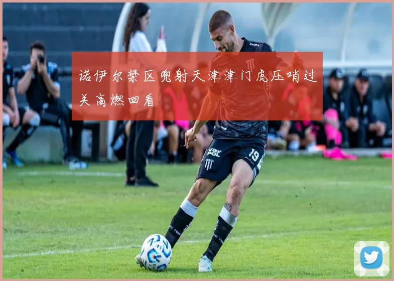 诺伊尔禁区兜射天津津门虎压哨过关高燃回看